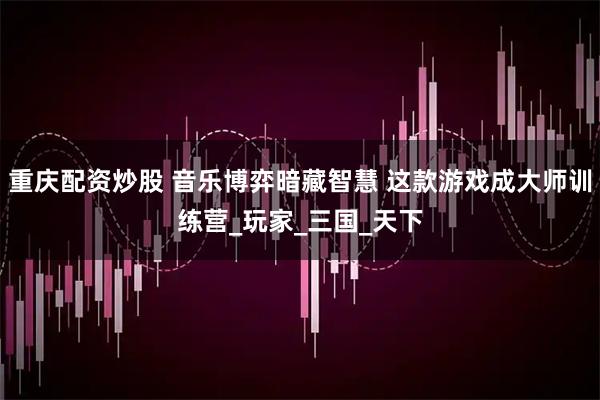 重庆配资炒股 音乐博弈暗藏智慧 这款游戏成大师训练营_玩家_三国_天下