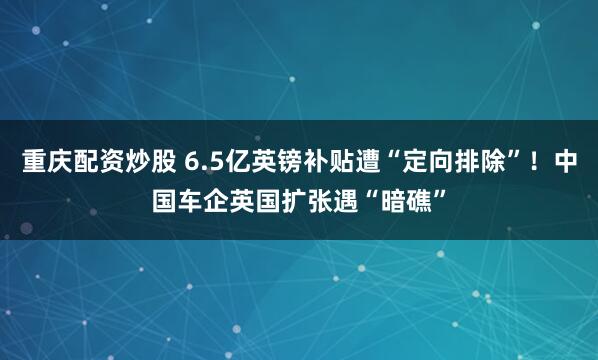 重庆配资炒股 6.5亿英镑补贴遭“定向排除”！中国车企英国扩张遇“暗礁”