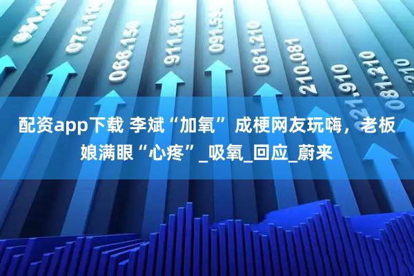 配资app下载 李斌“加氧” 成梗网友玩嗨，老板娘满眼“心疼”_吸氧_回应_蔚来