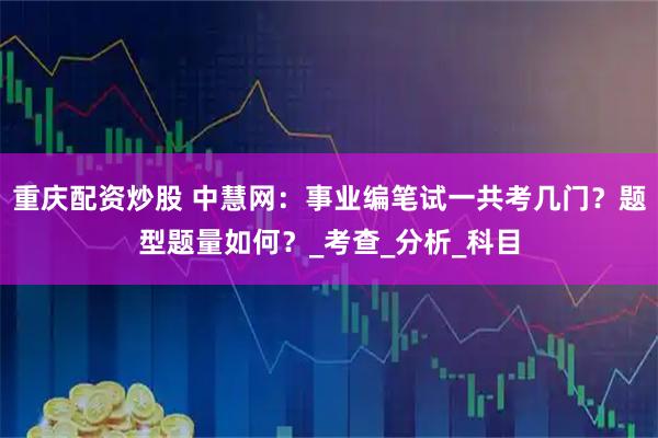 重庆配资炒股 中慧网：事业编笔试一共考几门？题型题量如何？_考查_分析_科目