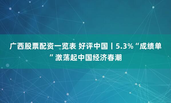 广西股票配资一览表 好评中国丨5.3%“成绩单”激荡起中国经济春潮