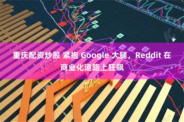重庆配资炒股 紧抱 Google 大腿，Reddit 在商业化道路上狂飙