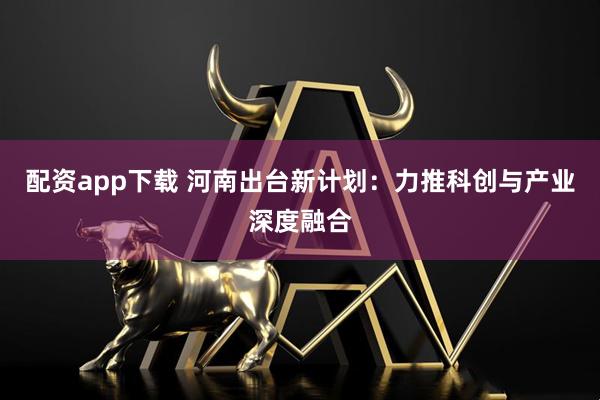 配资app下载 河南出台新计划：力推科创与产业深度融合