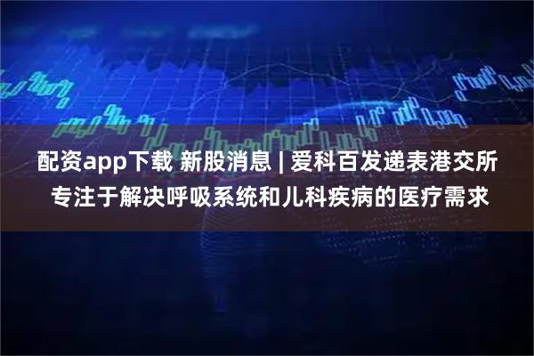 配资app下载 新股消息 | 爱科百发递表港交所 专注于解决呼吸系统和儿科疾病的医疗需求