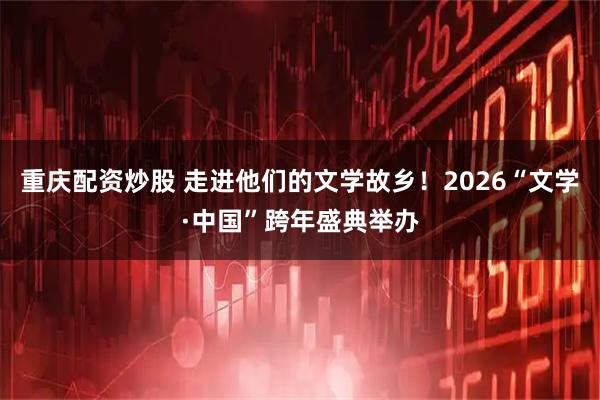 重庆配资炒股 走进他们的文学故乡！2026“文学·中国”跨年盛典举办