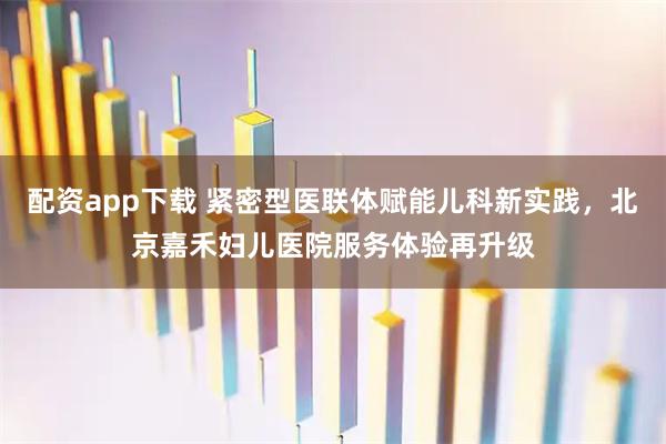 配资app下载 紧密型医联体赋能儿科新实践，北京嘉禾妇儿医院服务体验再升级